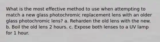 What is the most effective method to use when attempting to match a new glass photochromic replacement lens with an older glass photochromic lens? a. Reharden the old lens with the new. b. Boil the old lens 2 hours. c. Expose both lenses to a UV lamp for 1 hour.