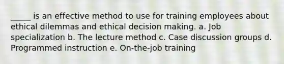 _____ is an effective method to use for training employees about ethical dilemmas and ethical decision making. a. Job specialization b. The lecture method c. Case discussion groups d. Programmed instruction e. On-the-job training