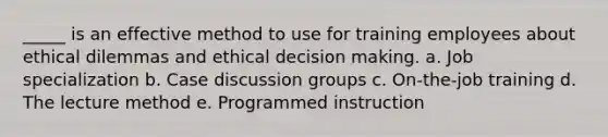 _____ is an effective method to use for training employees about ethical dilemmas and ethical decision making. a. Job specialization b. Case discussion groups c. On-the-job training d. The lecture method e. Programmed instruction