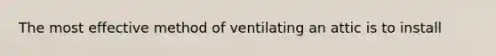 The most effective method of ventilating an attic is to install