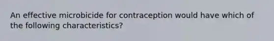 An effective microbicide for contraception would have which of the following characteristics?