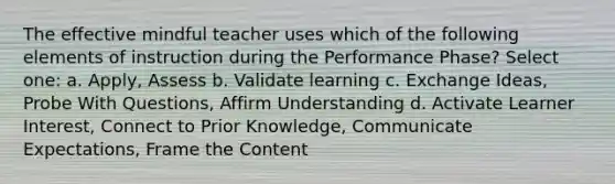 The effective mindful teacher uses which of the following elements of instruction during the Performance Phase? Select one: a. Apply, Assess b. Validate learning c. Exchange Ideas, Probe With Questions, Affirm Understanding d. Activate Learner Interest, Connect to Prior Knowledge, Communicate Expectations, Frame the Content