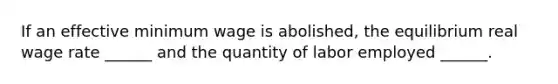 If an effective minimum wage is​ abolished, the equilibrium real wage rate​ ______ and the quantity of labor employed​ ______.