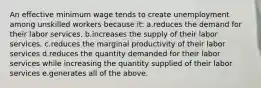 An effective minimum wage tends to create unemployment among unskilled workers because it: a.reduces the demand for their labor services. b.increases the supply of their labor services. c.reduces the marginal productivity of their labor services d.reduces the quantity demanded for their labor services while increasing the quantity supplied of their labor services e.generates all of the above.