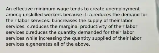 An effective minimum wage tends to create unemployment among unskilled workers because it: a.reduces the demand for their labor services. b.increases the supply of their labor services. c.reduces the marginal productivity of their labor services d.reduces the quantity demanded for their labor services while increasing the quantity supplied of their labor services e.generates all of the above.