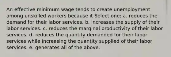 An effective minimum wage tends to create unemployment among unskilled workers because it Select one: a. reduces the demand for their labor services. b. increases the supply of their labor services. c. reduces the marginal productivity of their labor services. d. reduces the quantity demanded for their labor services while increasing the quantity supplied of their labor services. e. generates all of the above.