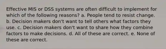 Effective MIS or DSS systems are often difficult to implement for which of the following reasons? a. People tend to resist change. b. Decision makers don't want to tell others what factors they use. c. Decision makers don't want to share how they combine factors to make decisions. d. All of these are correct. e. None of these are correct.