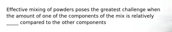 Effective mixing of powders poses the greatest challenge when the amount of one of the components of the mix is relatively _____ compared to the other components