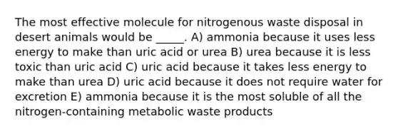 The most effective molecule for nitrogenous waste disposal in desert animals would be _____. A) ammonia because it uses less energy to make than uric acid or urea B) urea because it is less toxic than uric acid C) uric acid because it takes less energy to make than urea D) uric acid because it does not require water for excretion E) ammonia because it is the most soluble of all the nitrogen-containing metabolic waste products