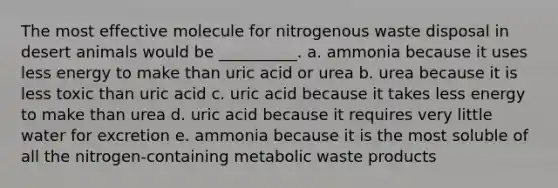 The most effective molecule for nitrogenous waste disposal in desert animals would be __________. a. ammonia because it uses less energy to make than uric acid or urea b. urea because it is less toxic than uric acid c. uric acid because it takes less energy to make than urea d. uric acid because it requires very little water for excretion e. ammonia because it is the most soluble of all the nitrogen-containing metabolic waste products