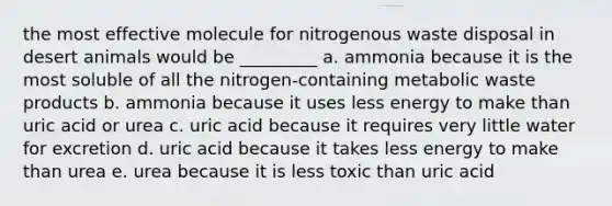 the most effective molecule for nitrogenous waste disposal in desert animals would be _________ a. ammonia because it is the most soluble of all the nitrogen-containing metabolic waste products b. ammonia because it uses less energy to make than uric acid or urea c. uric acid because it requires very little water for excretion d. uric acid because it takes less energy to make than urea e. urea because it is less toxic than uric acid