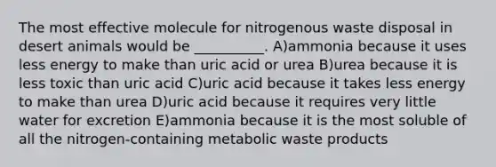 The most effective molecule for nitrogenous waste disposal in desert animals would be __________. A)ammonia because it uses less energy to make than uric acid or urea B)urea because it is less toxic than uric acid C)uric acid because it takes less energy to make than urea D)uric acid because it requires very little water for excretion E)ammonia because it is the most soluble of all the nitrogen-containing metabolic waste products