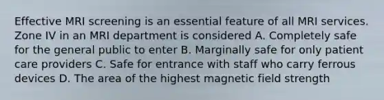 Effective MRI screening is an essential feature of all MRI services. Zone IV in an MRI department is considered A. Completely safe for the general public to enter B. Marginally safe for only patient care providers C. Safe for entrance with staff who carry ferrous devices D. The area of the highest magnetic field strength