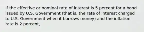 If the effective or nominal rate of interest is 5 percent for a bond issued by U.S. Government (that is, the rate of interest charged to U.S. Government when it borrows money) and the inflation rate is 2 percent,