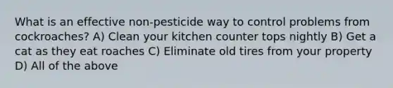 What is an effective non-pesticide way to control problems from cockroaches? A) Clean your kitchen counter tops nightly B) Get a cat as they eat roaches C) Eliminate old tires from your property D) All of the above