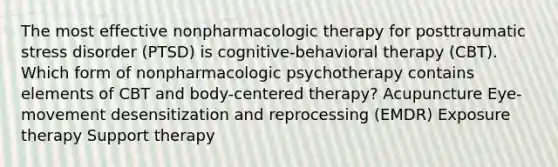 The most effective nonpharmacologic therapy for posttraumatic stress disorder (PTSD) is cognitive-behavioral therapy (CBT). Which form of nonpharmacologic psychotherapy contains elements of CBT and body-centered therapy? Acupuncture Eye-movement desensitization and reprocessing (EMDR) Exposure therapy Support therapy