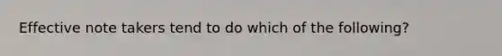 Effective note takers tend to do which of the following?