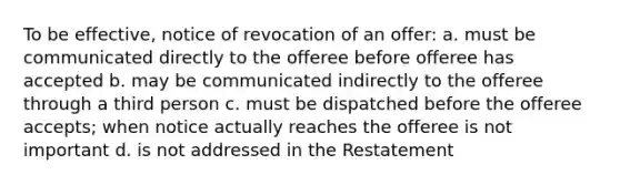 To be effective, notice of revocation of an offer: a. must be communicated directly to the offeree before offeree has accepted b. may be communicated indirectly to the offeree through a third person c. must be dispatched before the offeree accepts; when notice actually reaches the offeree is not important d. is not addressed in the Restatement