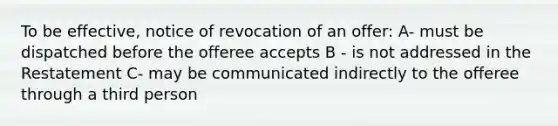 To be effective, notice of revocation of an offer: A- must be dispatched before the offeree accepts B - is not addressed in the Restatement C- may be communicated indirectly to the offeree through a third person