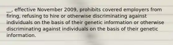 __, effective November 2009, prohibits covered employers from firing, refusing to hire or otherwise discriminating against individuals on the basis of their genetic information or otherwise discriminating against individuals on the basis of their genetic information.