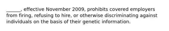 ______, effective November 2009, prohibits covered employers from firing, refusing to hire, or otherwise discriminating against individuals on the basis of their genetic information.