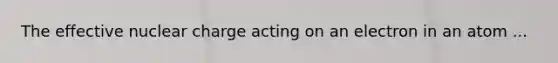 The effective nuclear charge acting on an electron in an atom ...