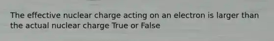 The effective nuclear charge acting on an electron is larger than the actual nuclear charge True or False