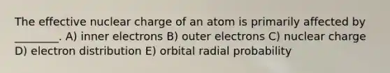 The effective nuclear charge of an atom is primarily affected by ________. A) inner electrons B) outer electrons C) nuclear charge D) electron distribution E) orbital radial probability