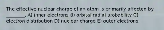 The effective nuclear charge of an atom is primarily affected by ________. A) inner electrons B) orbital radial probability C) electron distribution D) nuclear charge E) outer electrons