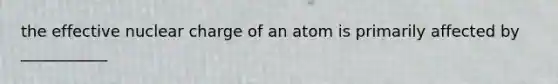 the effective nuclear charge of an atom is primarily affected by ___________