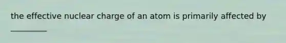 the effective nuclear charge of an atom is primarily affected by _________