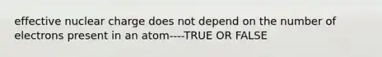 effective nuclear charge does not depend on the number of electrons present in an atom----TRUE OR FALSE