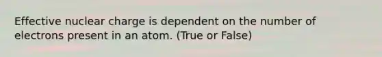 Effective nuclear charge is dependent on the number of electrons present in an atom. (True or False)