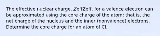 The effective nuclear charge, 𝑍effZeff, for a valence electron can be approximated using the core charge of the atom; that is, the net charge of the nucleus and the inner (nonvalence) electrons. Determine the core charge for an atom of Cl.