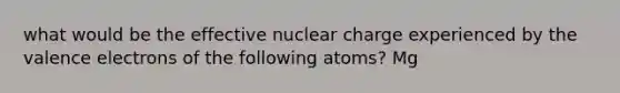 what would be the effective nuclear charge experienced by the valence electrons of the following atoms? Mg