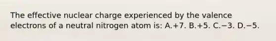 The effective nuclear charge experienced by the valence electrons of a neutral nitrogen atom is: A.+7. B.+5. C.−3. D.−5.