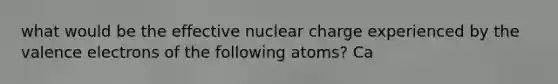 what would be the effective nuclear charge experienced by the valence electrons of the following atoms? Ca