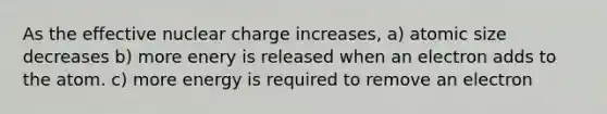 As the effective nuclear charge increases, a) atomic size decreases b) more enery is released when an electron adds to the atom. c) more energy is required to remove an electron