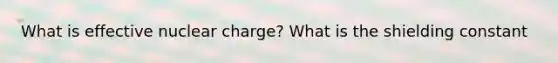 What is effective nuclear charge? What is the shielding constant