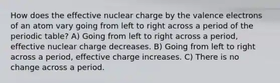 How does the effective nuclear charge by the valence electrons of an atom vary going from left to right across a period of the periodic table? A) Going from left to right across a period, effective nuclear charge decreases. B) Going from left to right across a period, effective charge increases. C) There is no change across a period.