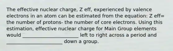 The effective nuclear charge, Z eff, experienced by valence electrons in an atom can be estimated from the equation: Z eff= the number of protons- the number of core electrons. Using this estimation, effective nuclear charge for Main Group elements would _______________________ left to right across a period and _______________________ down a group.