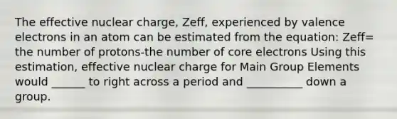 The effective nuclear charge, Zeff, experienced by valence electrons in an atom can be estimated from the equation: Zeff= the number of protons-the number of core electrons Using this estimation, effective nuclear charge for Main Group Elements would ______ to right across a period and __________ down a group.