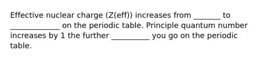 Effective nuclear charge (Z(eff)) increases from _______ to _____________ on the periodic table. Principle quantum number increases by 1 the further __________ you go on the periodic table.