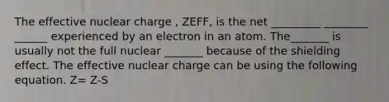 The effective nuclear charge , ZEFF, is the net _________ ________ ______ experienced by an electron in an atom. The_______ is usually not the full nuclear _______ because of the shielding effect. The effective nuclear charge can be using the following equation. Z= Z-S