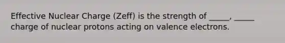 Effective Nuclear Charge (Zeff) is the strength of _____, _____ charge of nuclear protons acting on valence electrons.