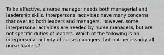 To be effective, a nurse manager needs both managerial and leadership skills. Interpersonal activities have many concerns that overlap both leaders and managers. However, some interpersonal activities are needed by nurse managers, but are not specific duties of leaders. Which of the following is an interpersonal activity of nurse managers, but not necessarily all nurse leaders?