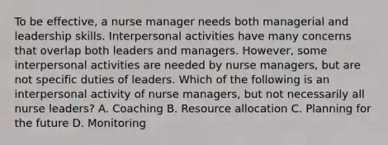 To be effective, a nurse manager needs both managerial and leadership skills. Interpersonal activities have many concerns that overlap both leaders and managers. However, some interpersonal activities are needed by nurse managers, but are not specific duties of leaders. Which of the following is an interpersonal activity of nurse managers, but not necessarily all nurse leaders? A. Coaching B. Resource allocation C. Planning for the future D. Monitoring