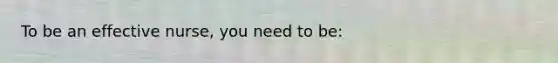 To be an effective nurse, you need to be:
