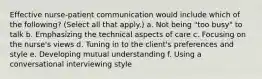 Effective nurse-patient communication would include which of the following? (Select all that apply.) a. Not being "too busy" to talk b. Emphasizing the technical aspects of care c. Focusing on the nurse's views d. Tuning in to the client's preferences and style e. Developing mutual understanding f. Using a conversational interviewing style