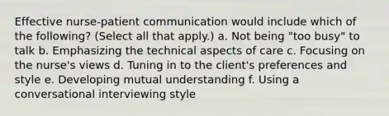 Effective nurse-patient communication would include which of the following? (Select all that apply.) a. Not being "too busy" to talk b. Emphasizing the technical aspects of care c. Focusing on the nurse's views d. Tuning in to the client's preferences and style e. Developing mutual understanding f. Using a conversational interviewing style